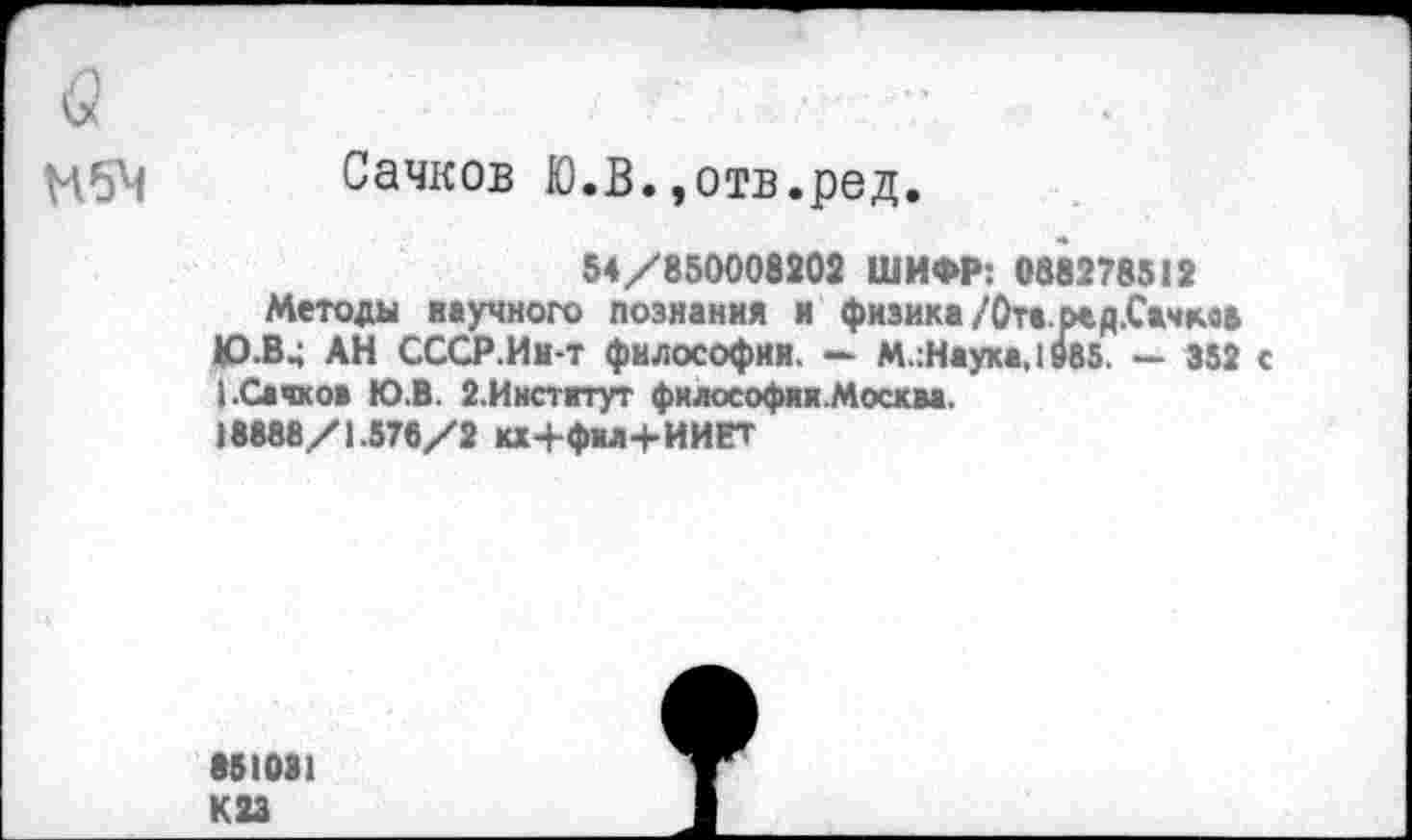 ﻿кх	■ ■	■■’
Сачков Ю.В.,отв.ред.
54/850008302 ШИФР: 088278512
Методы научного познания и физика/Ота.ред.Сжчмв Ю-В4 АН СССР.Ин-т философии. — М.:Наука,1985. - 352 с
Сайков Ю.В 2.Институт фклософии.Москва. 18888/1.578/2 кх+фы+ИИЕТ
851081
К 23